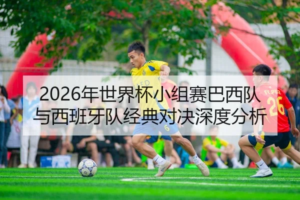 2026年世界杯小组赛巴西队与西班牙队经典对决深度分析