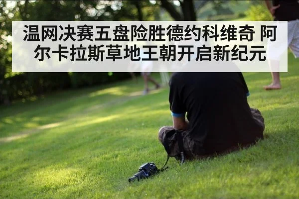 温网决赛五盘险胜德约科维奇 阿尔卡拉斯草地王朝开启新纪元